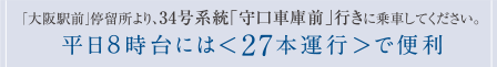 「大阪駅前」停留所より、34号系統「守口車庫前」行きに乗車してください。平日8時台には＜27本運行＞で便利